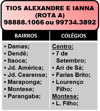 Tio Alexandre e Tia Ianna - Rota A. Telefones: 98888-1066 ou 98102-1066.
Bairros: Damas, Dendê, Itaoca, Jardim América, Jardim Cearense, Maraponga, Montese, Parangaba.
Colégios: 7 de Setembro (Centro), Ari de Sá (Centro), Farias Brito (Centro), Lourenço Filho (Centro), Lourenço Filho (Montese).